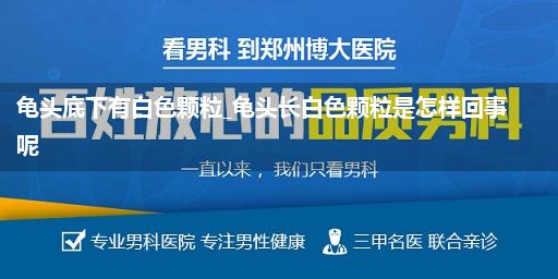 龟头底下有白色颗粒_龟头长白色颗粒是怎样回事呢